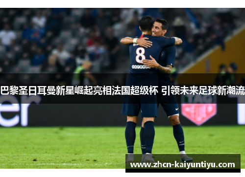 巴黎圣日耳曼新星崛起亮相法国超级杯 引领未来足球新潮流