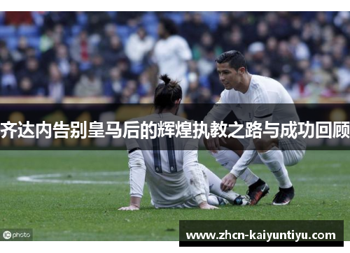齐达内告别皇马后的辉煌执教之路与成功回顾