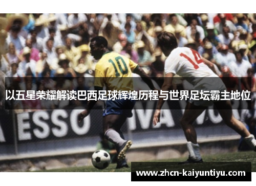 以五星荣耀解读巴西足球辉煌历程与世界足坛霸主地位